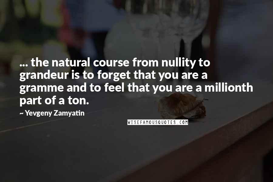 Yevgeny Zamyatin Quotes: ... the natural course from nullity to grandeur is to forget that you are a gramme and to feel that you are a millionth part of a ton.