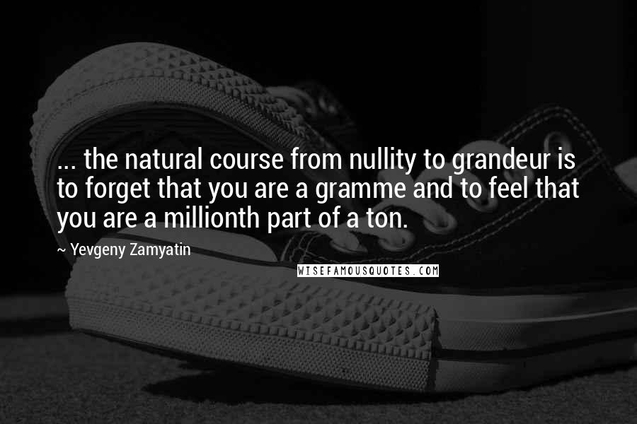 Yevgeny Zamyatin Quotes: ... the natural course from nullity to grandeur is to forget that you are a gramme and to feel that you are a millionth part of a ton.