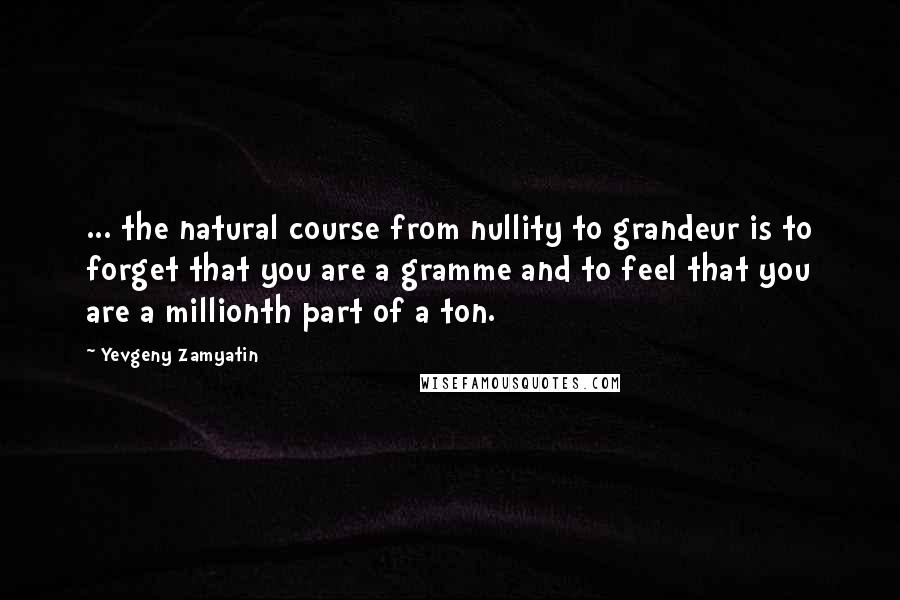 Yevgeny Zamyatin Quotes: ... the natural course from nullity to grandeur is to forget that you are a gramme and to feel that you are a millionth part of a ton.