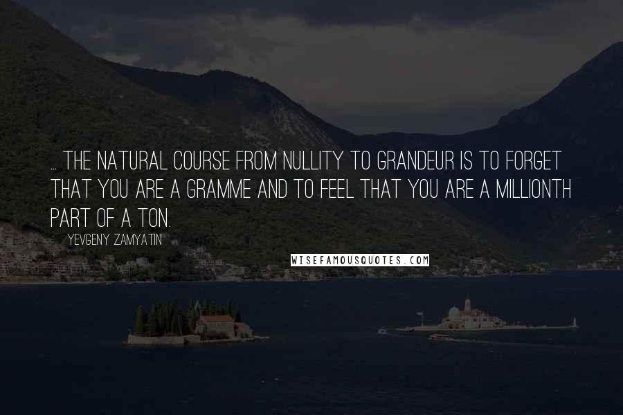 Yevgeny Zamyatin Quotes: ... the natural course from nullity to grandeur is to forget that you are a gramme and to feel that you are a millionth part of a ton.