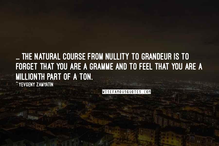 Yevgeny Zamyatin Quotes: ... the natural course from nullity to grandeur is to forget that you are a gramme and to feel that you are a millionth part of a ton.