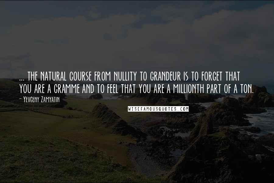 Yevgeny Zamyatin Quotes: ... the natural course from nullity to grandeur is to forget that you are a gramme and to feel that you are a millionth part of a ton.