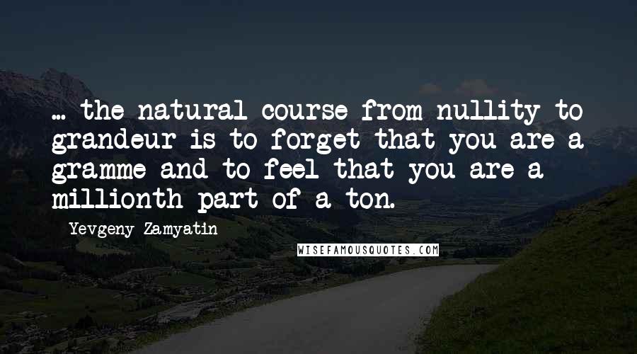 Yevgeny Zamyatin Quotes: ... the natural course from nullity to grandeur is to forget that you are a gramme and to feel that you are a millionth part of a ton.