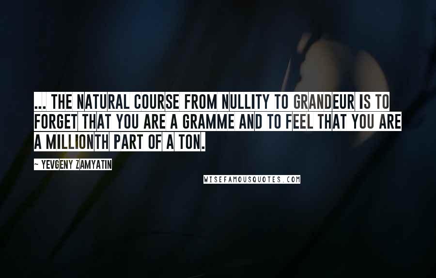 Yevgeny Zamyatin Quotes: ... the natural course from nullity to grandeur is to forget that you are a gramme and to feel that you are a millionth part of a ton.