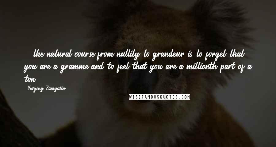 Yevgeny Zamyatin Quotes: ... the natural course from nullity to grandeur is to forget that you are a gramme and to feel that you are a millionth part of a ton.