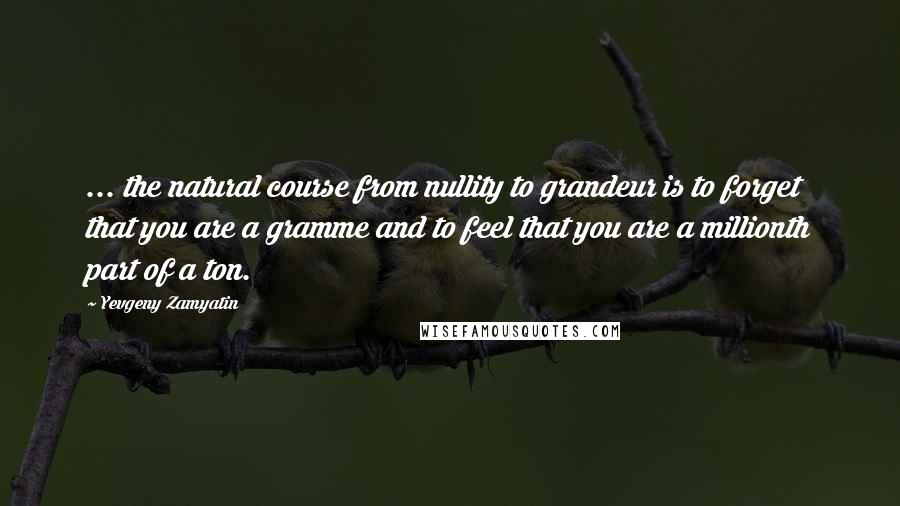 Yevgeny Zamyatin Quotes: ... the natural course from nullity to grandeur is to forget that you are a gramme and to feel that you are a millionth part of a ton.