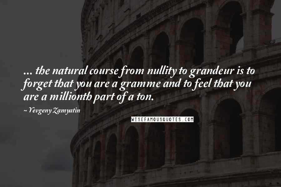 Yevgeny Zamyatin Quotes: ... the natural course from nullity to grandeur is to forget that you are a gramme and to feel that you are a millionth part of a ton.