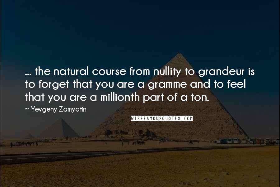 Yevgeny Zamyatin Quotes: ... the natural course from nullity to grandeur is to forget that you are a gramme and to feel that you are a millionth part of a ton.