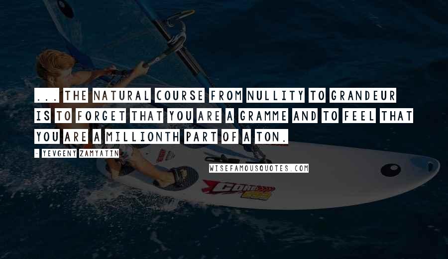 Yevgeny Zamyatin Quotes: ... the natural course from nullity to grandeur is to forget that you are a gramme and to feel that you are a millionth part of a ton.