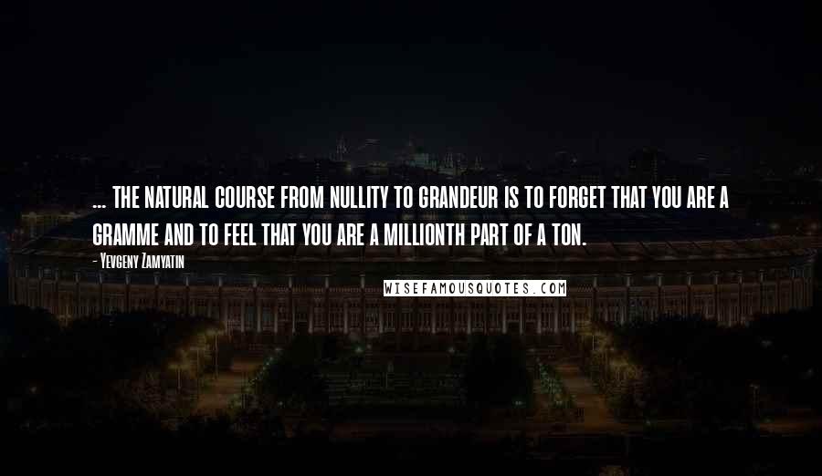 Yevgeny Zamyatin Quotes: ... the natural course from nullity to grandeur is to forget that you are a gramme and to feel that you are a millionth part of a ton.