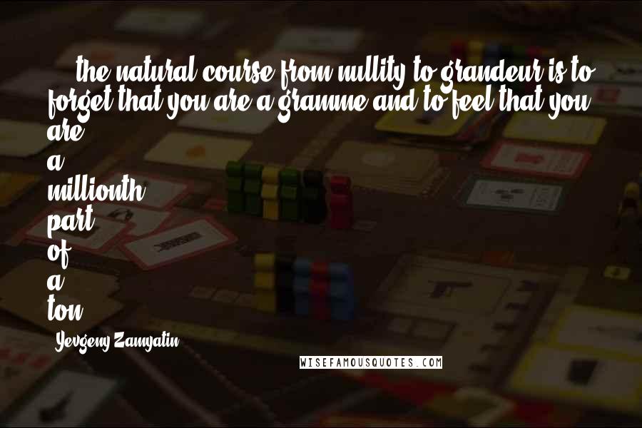 Yevgeny Zamyatin Quotes: ... the natural course from nullity to grandeur is to forget that you are a gramme and to feel that you are a millionth part of a ton.