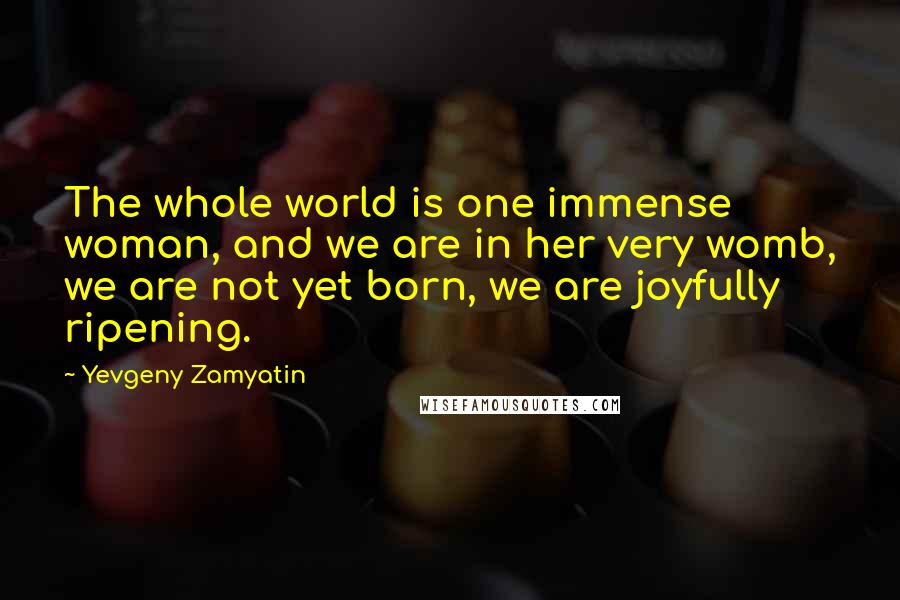 Yevgeny Zamyatin Quotes: The whole world is one immense woman, and we are in her very womb, we are not yet born, we are joyfully ripening.