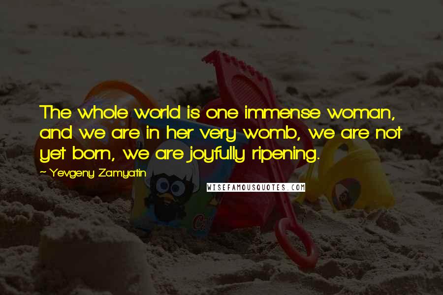 Yevgeny Zamyatin Quotes: The whole world is one immense woman, and we are in her very womb, we are not yet born, we are joyfully ripening.