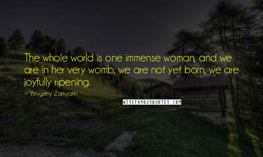 Yevgeny Zamyatin Quotes: The whole world is one immense woman, and we are in her very womb, we are not yet born, we are joyfully ripening.