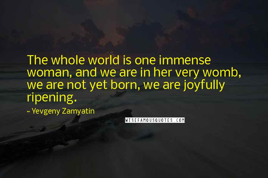 Yevgeny Zamyatin Quotes: The whole world is one immense woman, and we are in her very womb, we are not yet born, we are joyfully ripening.