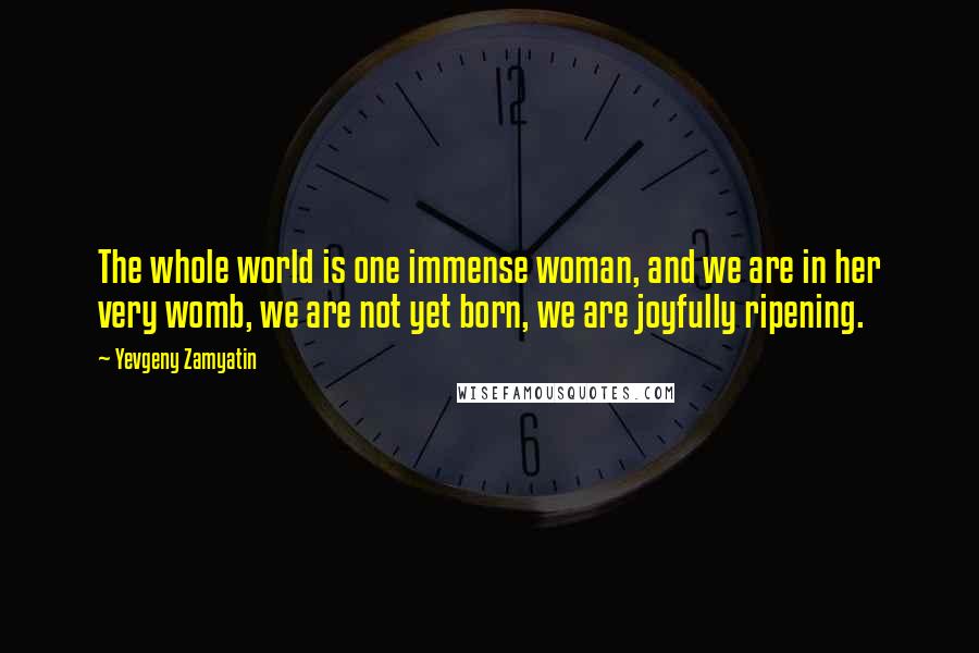 Yevgeny Zamyatin Quotes: The whole world is one immense woman, and we are in her very womb, we are not yet born, we are joyfully ripening.
