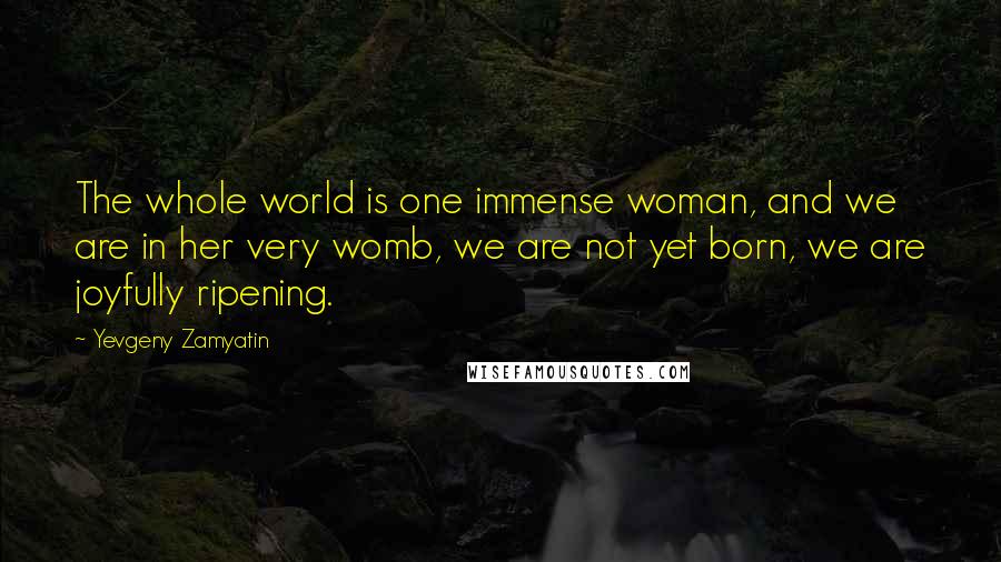 Yevgeny Zamyatin Quotes: The whole world is one immense woman, and we are in her very womb, we are not yet born, we are joyfully ripening.