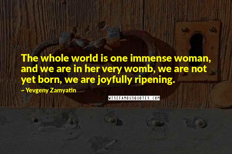 Yevgeny Zamyatin Quotes: The whole world is one immense woman, and we are in her very womb, we are not yet born, we are joyfully ripening.