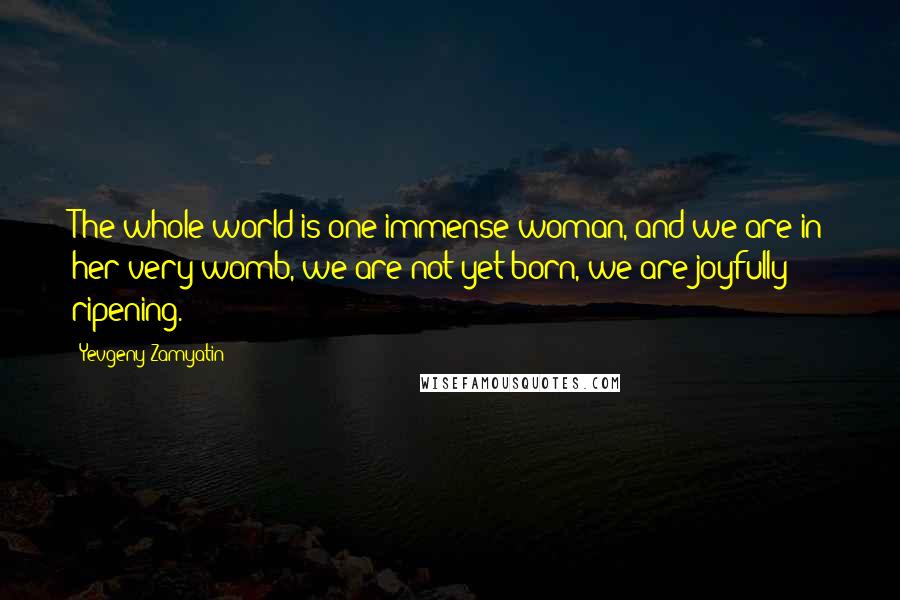 Yevgeny Zamyatin Quotes: The whole world is one immense woman, and we are in her very womb, we are not yet born, we are joyfully ripening.