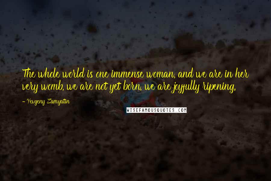 Yevgeny Zamyatin Quotes: The whole world is one immense woman, and we are in her very womb, we are not yet born, we are joyfully ripening.