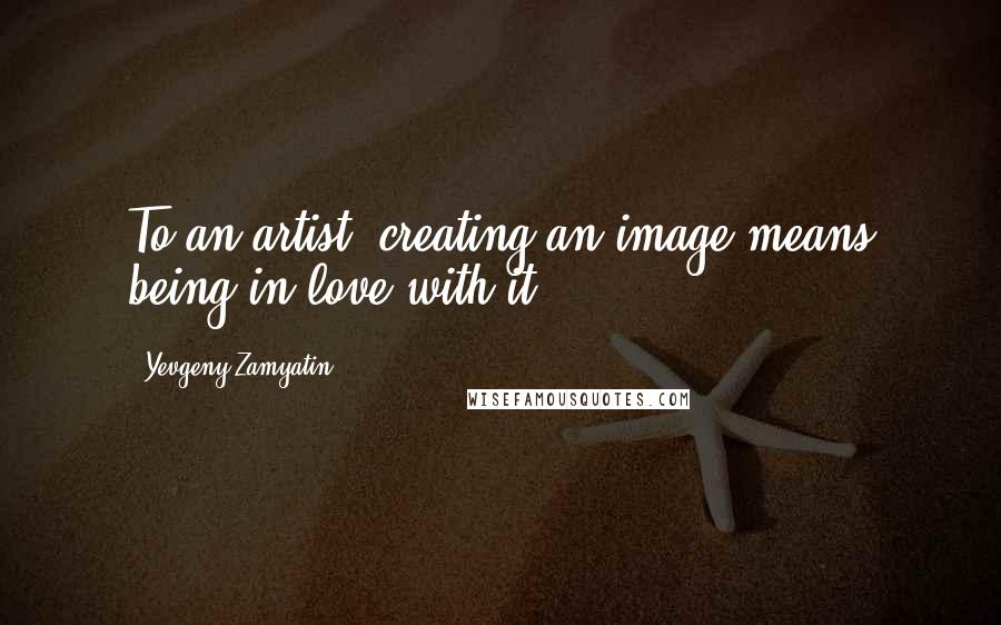 Yevgeny Zamyatin Quotes: To an artist, creating an image means being in love with it.