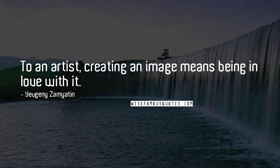 Yevgeny Zamyatin Quotes: To an artist, creating an image means being in love with it.