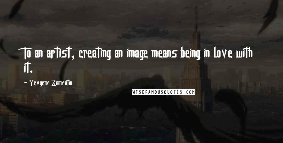 Yevgeny Zamyatin Quotes: To an artist, creating an image means being in love with it.