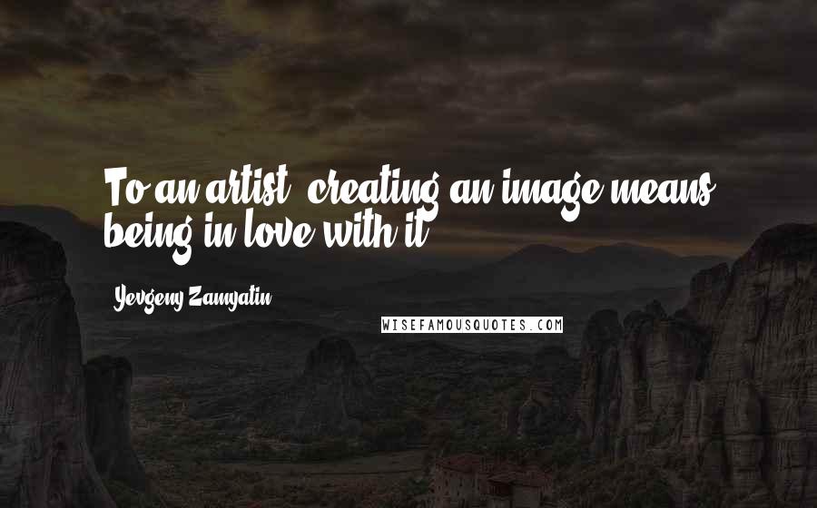 Yevgeny Zamyatin Quotes: To an artist, creating an image means being in love with it.