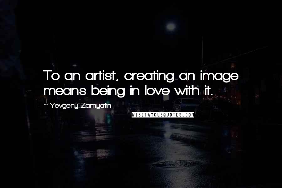 Yevgeny Zamyatin Quotes: To an artist, creating an image means being in love with it.