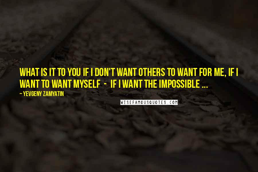 Yevgeny Zamyatin Quotes: What is it to you if I don't want others to want for me, if I want to want myself  -  if I want the impossible ...