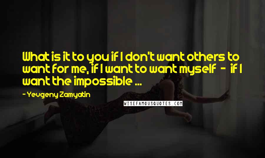 Yevgeny Zamyatin Quotes: What is it to you if I don't want others to want for me, if I want to want myself  -  if I want the impossible ...