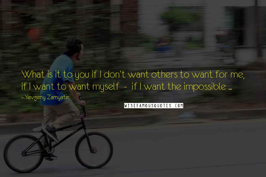 Yevgeny Zamyatin Quotes: What is it to you if I don't want others to want for me, if I want to want myself  -  if I want the impossible ...