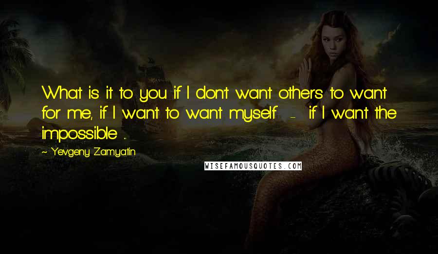 Yevgeny Zamyatin Quotes: What is it to you if I don't want others to want for me, if I want to want myself  -  if I want the impossible ...