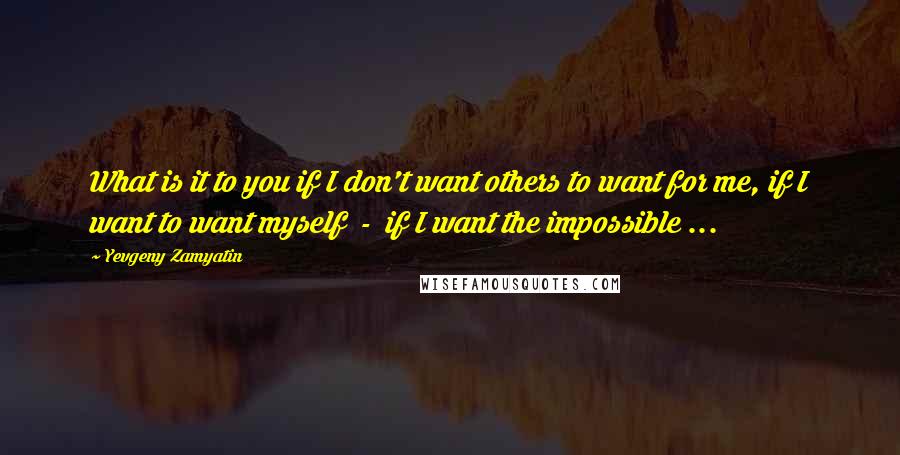 Yevgeny Zamyatin Quotes: What is it to you if I don't want others to want for me, if I want to want myself  -  if I want the impossible ...