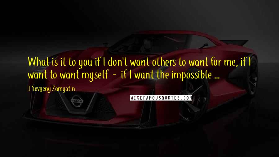 Yevgeny Zamyatin Quotes: What is it to you if I don't want others to want for me, if I want to want myself  -  if I want the impossible ...