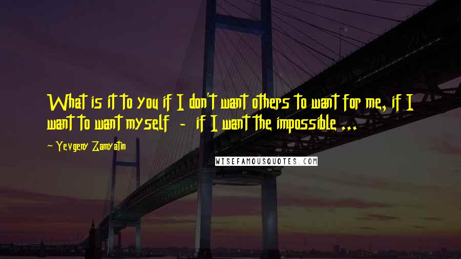 Yevgeny Zamyatin Quotes: What is it to you if I don't want others to want for me, if I want to want myself  -  if I want the impossible ...