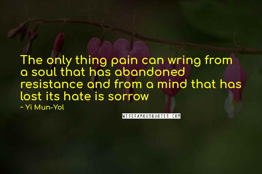 Yi Mun-Yol Quotes: The only thing pain can wring from a soul that has abandoned resistance and from a mind that has lost its hate is sorrow