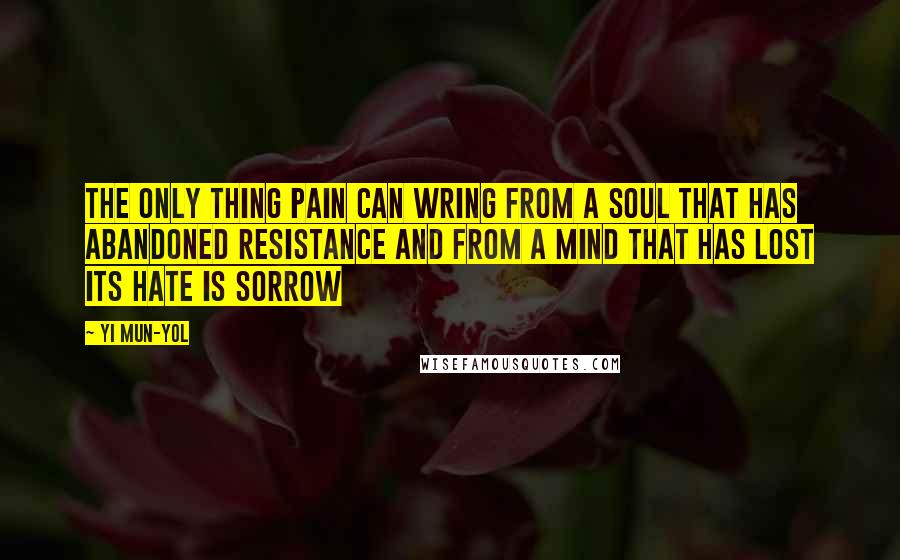 Yi Mun-Yol Quotes: The only thing pain can wring from a soul that has abandoned resistance and from a mind that has lost its hate is sorrow