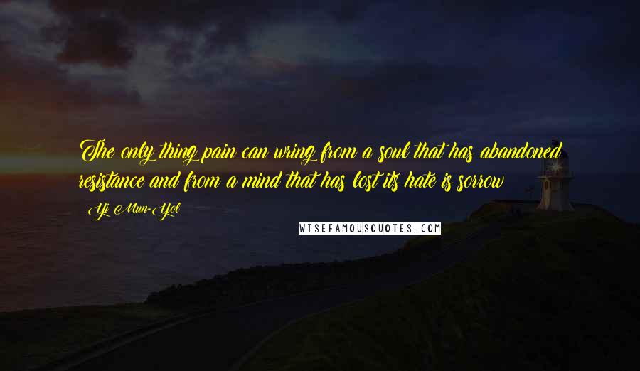 Yi Mun-Yol Quotes: The only thing pain can wring from a soul that has abandoned resistance and from a mind that has lost its hate is sorrow