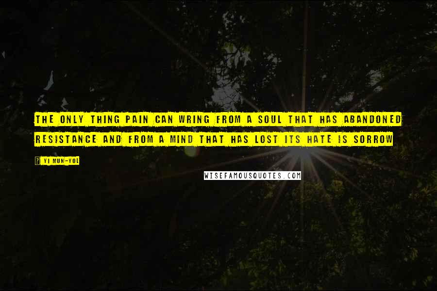 Yi Mun-Yol Quotes: The only thing pain can wring from a soul that has abandoned resistance and from a mind that has lost its hate is sorrow