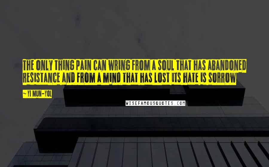 Yi Mun-Yol Quotes: The only thing pain can wring from a soul that has abandoned resistance and from a mind that has lost its hate is sorrow
