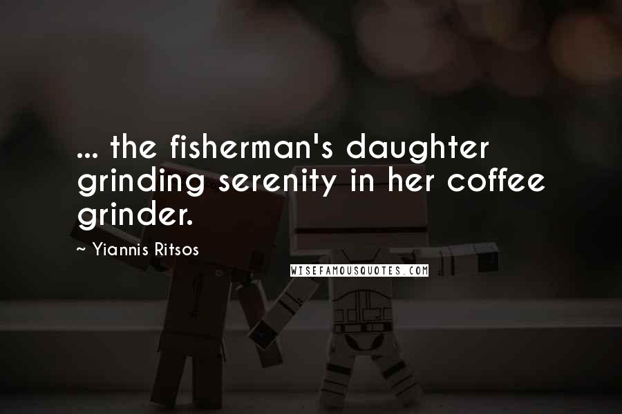 Yiannis Ritsos Quotes: ... the fisherman's daughter grinding serenity in her coffee grinder.