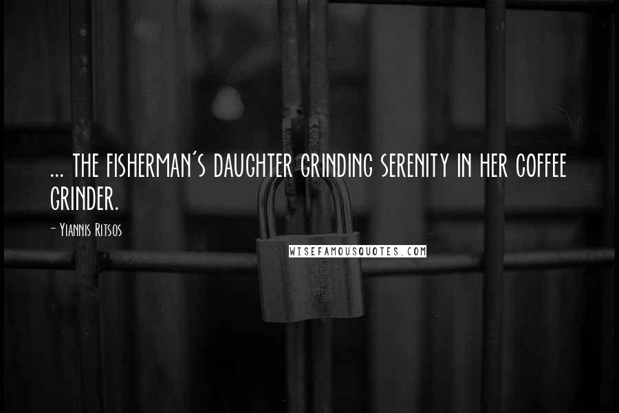 Yiannis Ritsos Quotes: ... the fisherman's daughter grinding serenity in her coffee grinder.