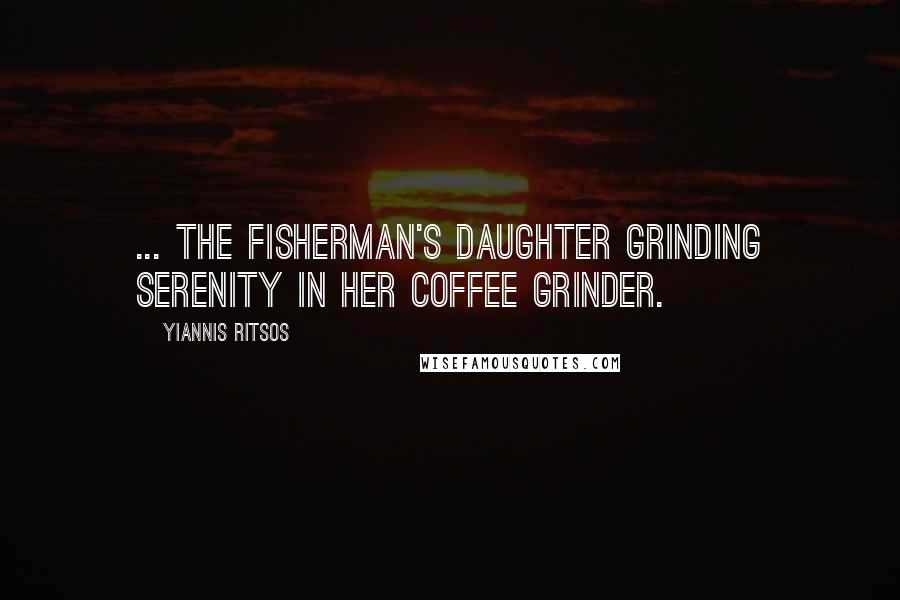 Yiannis Ritsos Quotes: ... the fisherman's daughter grinding serenity in her coffee grinder.