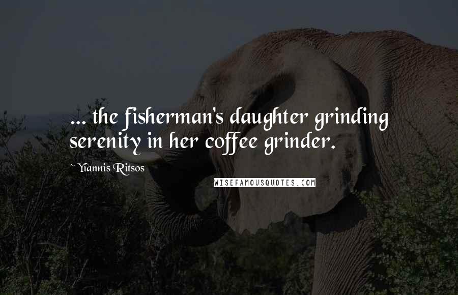 Yiannis Ritsos Quotes: ... the fisherman's daughter grinding serenity in her coffee grinder.