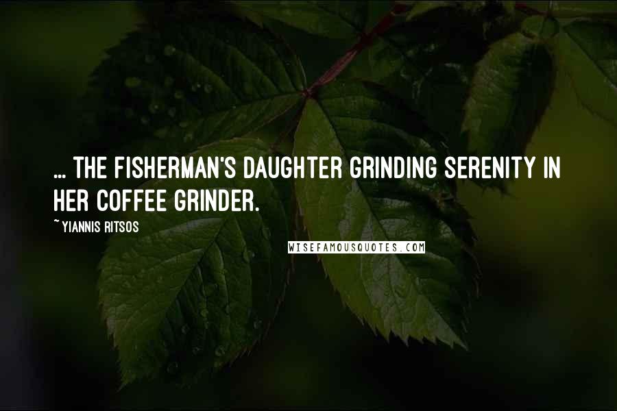Yiannis Ritsos Quotes: ... the fisherman's daughter grinding serenity in her coffee grinder.