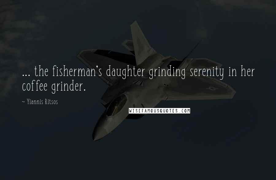 Yiannis Ritsos Quotes: ... the fisherman's daughter grinding serenity in her coffee grinder.