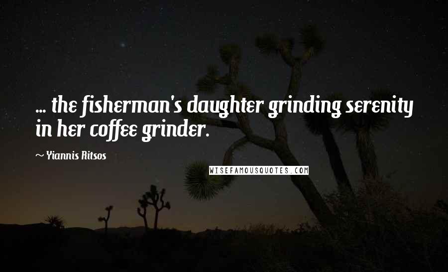 Yiannis Ritsos Quotes: ... the fisherman's daughter grinding serenity in her coffee grinder.