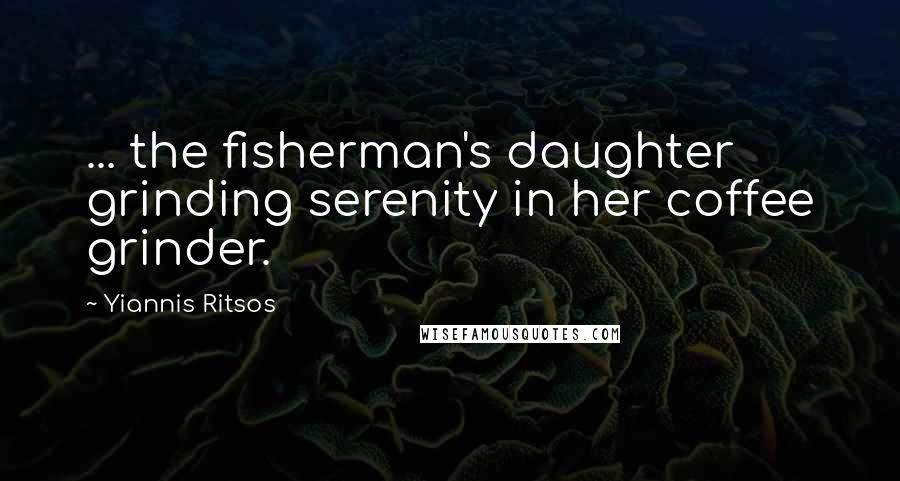 Yiannis Ritsos Quotes: ... the fisherman's daughter grinding serenity in her coffee grinder.
