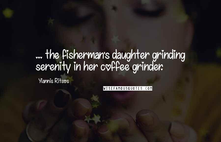 Yiannis Ritsos Quotes: ... the fisherman's daughter grinding serenity in her coffee grinder.